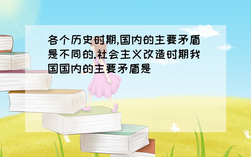 各个历史时期,国内的主要矛盾是不同的.社会主义改造时期我国国内的主要矛盾是