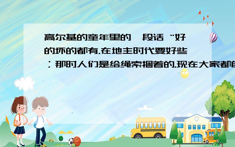 高尔基的童年里的一段话 “好的坏的都有.在地主时代要好些；那时人们是给绳索捆着的.现在大家都自由了,但却穷的没有面包也没有盐!大老爷自然不是慈善的,但他们聪明些；这话不是说所