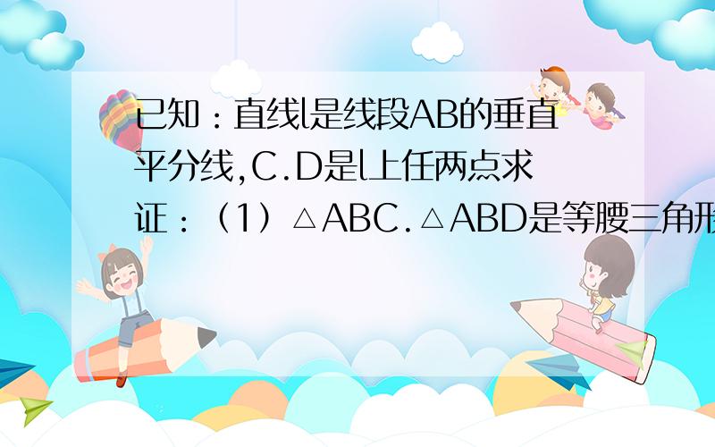 已知：直线l是线段AB的垂直平分线,C.D是l上任两点求证：（1）△ABC.△ABD是等腰三角形；（2）△CAD=△CBD