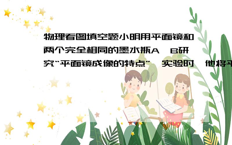 物理看图填空题小明用平面镜和两个完全相同的墨水瓶A、B研究“平面镜成像的特点”,实验时,他将平面镜竖立在桌面上,把A放置在镜前的边缘处,如图所示,调整观察角度,可在镜中看到它的部