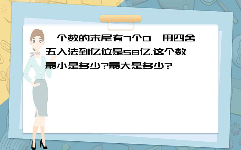 一个数的末尾有7个0,用四舍五入法到亿位是58亿.这个数最小是多少?最大是多少?