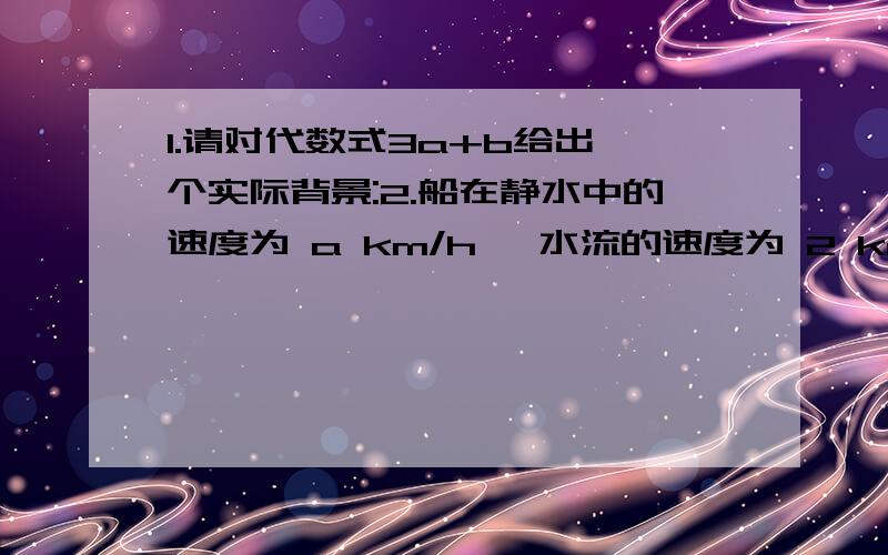 1.请对代数式3a+b给出一个实际背景:2.船在静水中的速度为 a km/h ,水流的速度为 2 km/h ,若 A ,B两地之间相距 600 km,那么船在顺水情况下走完全程需要（ ）小时；船在逆水情况下走完全程需要（