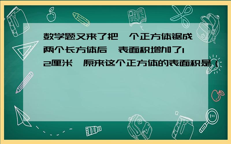 数学题又来了把一个正方体锯成两个长方体后,表面积增加了12厘米,原来这个正方体的表面积是（ ）．