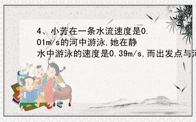 4、小芳在一条水流速度是0.01m/s的河中游泳,她在静水中游泳的速度是0.39m/s,而出发点与河边一4、小芳在一条水流速度是0.01m/s的河中游泳,她在静水中游泳的速度是0.39m/s,而出发点与河边一艘固