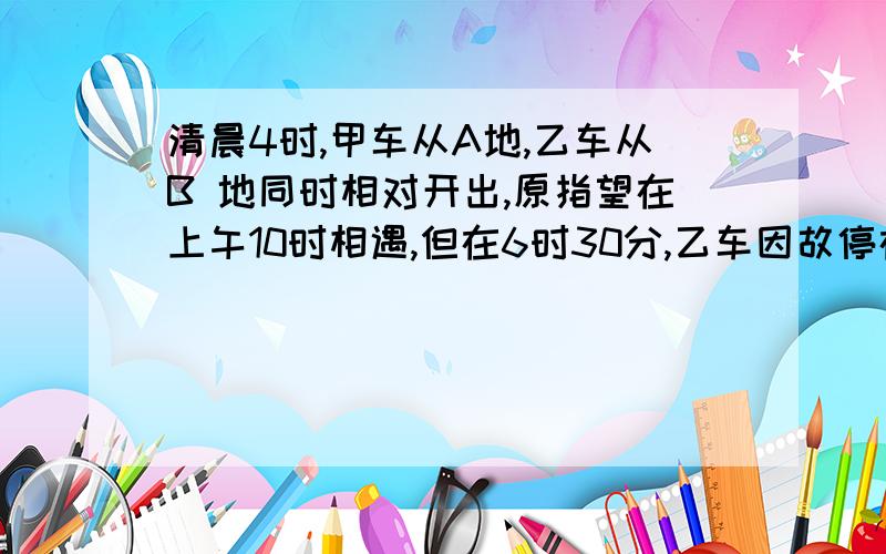 清晨4时,甲车从A地,乙车从B 地同时相对开出,原指望在上午10时相遇,但在6时30分,乙车因故停在中途C地,甲车继续前行350千米在C地与乙车相遇,相遇后,乙车立即以原来每小时80千米的速度向A地开