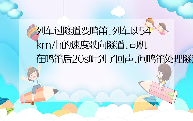 列车过隧道要鸣笛,列车以54km/h的速度驶向隧道,司机在鸣笛后20s听到了回声,问鸣笛处理隧道的距离.