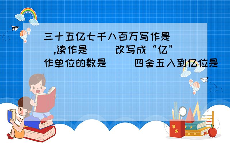 三十五亿七千八百万写作是（ ）,读作是（ ）改写成“亿”作单位的数是（ ）四舍五入到亿位是（ ）.