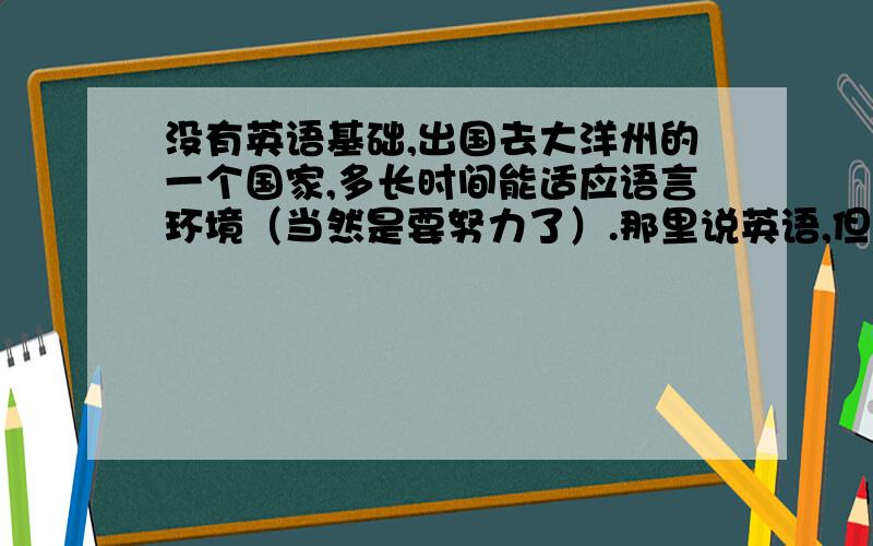 没有英语基础,出国去大洋州的一个国家,多长时间能适应语言环境（当然是要努力了）.那里说英语,但不标准.我基本没有基础,但是最近想出去了.巴布亚新几内亚,年龄23岁姑姑在那，让我帮忙