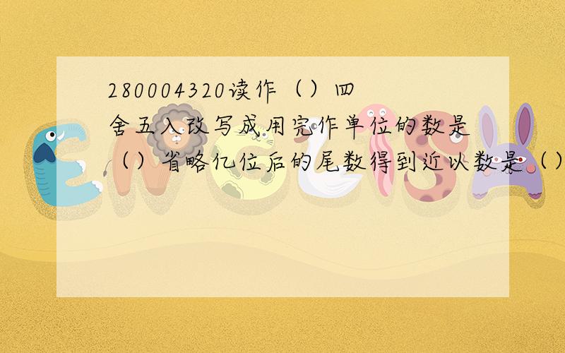 280004320读作（）四舍五入改写成用完作单位的数是（）省略亿位后的尾数得到近以数是（）