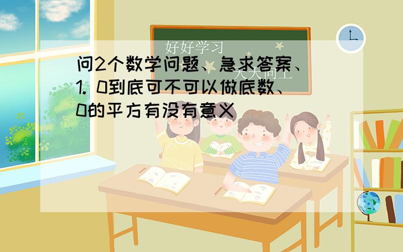 问2个数学问题、急求答案、 1. 0到底可不可以做底数、0的平方有没有意义