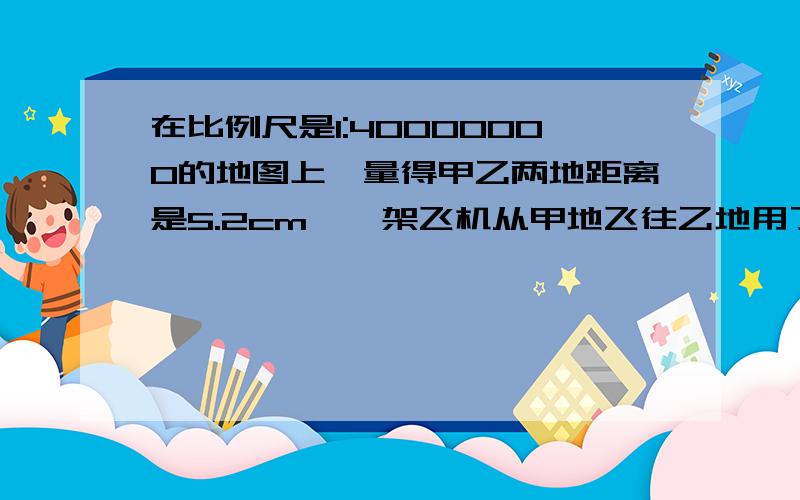 在比例尺是1:40000000的地图上,量得甲乙两地距离是5.2cm,一架飞机从甲地飞往乙地用了8小时问这架飞机每小时飞行多少千米?