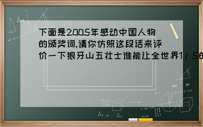 下面是2005年感动中国人物的颁奖词,请你仿照这段话来评价一下狼牙山五壮士谁能让全世界1/5的心随着他们的节奏跳动5天5夜,谁能从前所未有的高度见证中国实力的飞跃,他们出征苍穹,画出龙