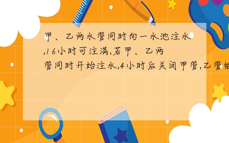 甲、乙两水管同时向一水池注水,16小时可注满,若甲、乙两管同时开始注水,4小时后关闭甲管,乙管继续注水至注满水池,则所需时间比单独开启甲管注满水池所需的时间还多12小时,单独开启甲