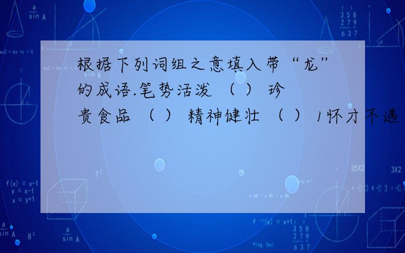 根据下列词组之意填入带“龙”的成语.笔势活泼 （ ） 珍贵食品 （ ） 精神健壮 （ ） 1怀才不遇 （ ） 8凶险地方 （ ） 15威武雄壮 （ ） 2雄才壮志 （ ） 9仪态异常 （ ） 16吟咏嘹亮 （ ） 3