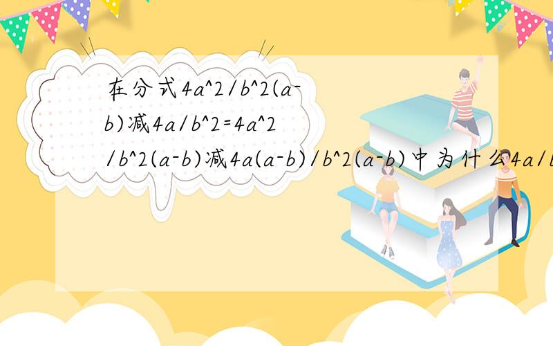 在分式4a^2/b^2(a-b)减4a/b^2=4a^2/b^2(a-b)减4a(a-b)/b^2(a-b)中为什么4a/b^2后面都要乘(a-b)呢?那来的呢?