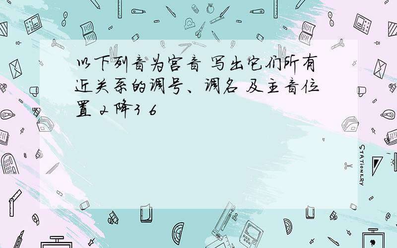 以下列音为宫音 写出它们所有近关系的调号、调名 及主音位置 2 降3 6