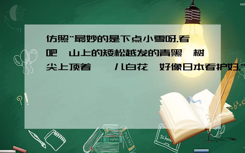 仿照“最妙的是下点小雪呀.看吧,山上的矮松越发的青黑,树尖上顶着一髻儿白花,好像日本看护妇.”最( )的是飘点细雨呀.看吧,仿写这句话