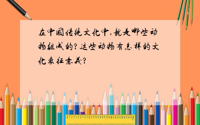 在中国传统文化中,龙是哪些动物组成的?这些动物有怎样的文化象征意义?