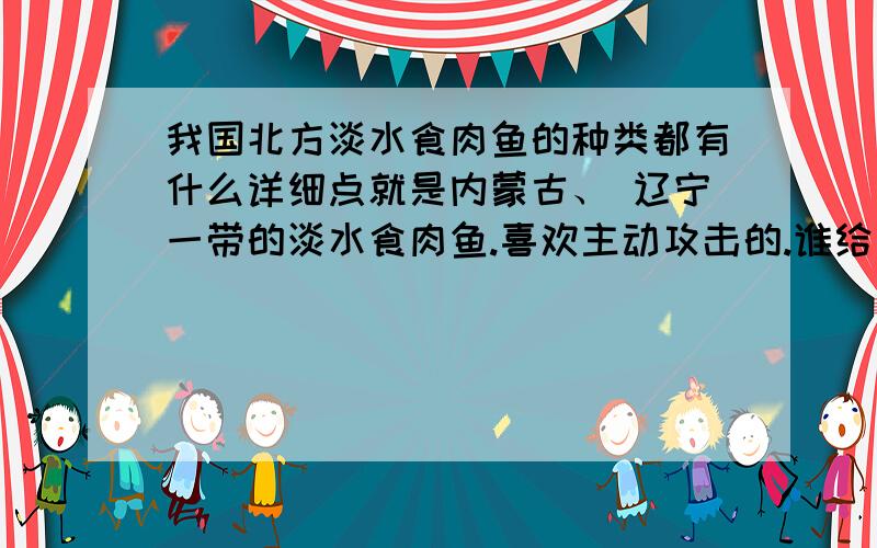 我国北方淡水食肉鱼的种类都有什么详细点就是内蒙古、 辽宁一带的淡水食肉鱼.喜欢主动攻击的.谁给介绍下,名字,习性什么的栖息地点等等.黑鱼翘嘴溪哥还有什么呢?