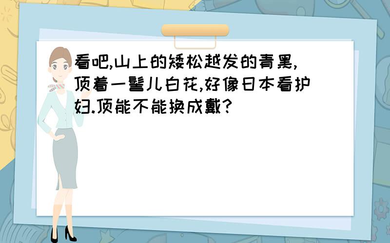 看吧,山上的矮松越发的青黑,顶着一髻儿白花,好像日本看护妇.顶能不能换成戴?