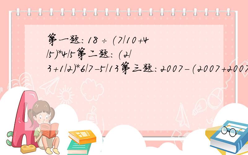 第一题：18÷(7/10+4/5)*4/5第二题：(2/3+1/2)*6/7-5/13第三题：2007-(2007+2007/2008)÷2007简便计算