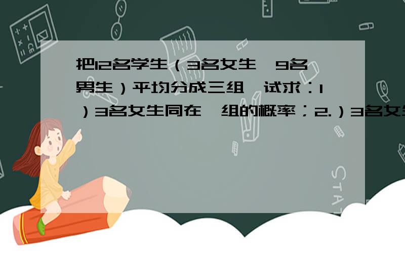 把12名学生（3名女生,9名男生）平均分成三组,试求：1）3名女生同在一组的概率；2.）3名女生各在一组概率