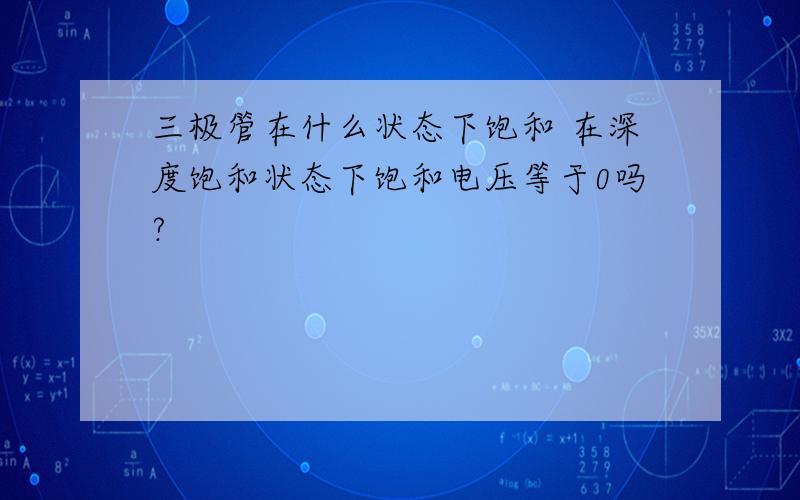 三极管在什么状态下饱和 在深度饱和状态下饱和电压等于0吗?