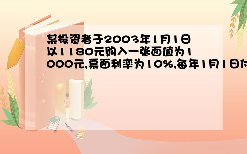 某投资者于2003年1月1日以1180元购入一张面值为1000元,票面利率为10%,每年1月1日付息,到期日为2007年12月31日债券.该投资者持有债券至到期日止,当时市场利率为8%.要求：（1）计算该债券价值 （