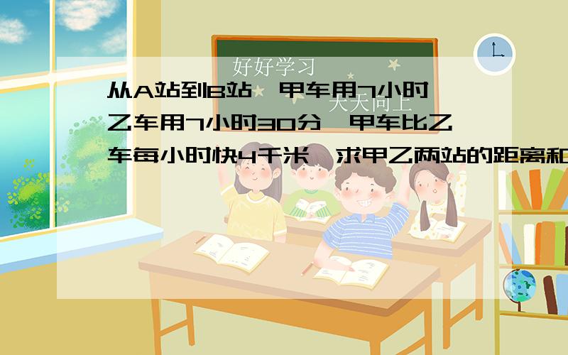 从A站到B站,甲车用7小时,乙车用7小时30分,甲车比乙车每小时快4千米,求甲乙两站的距离和甲乙两车的速度