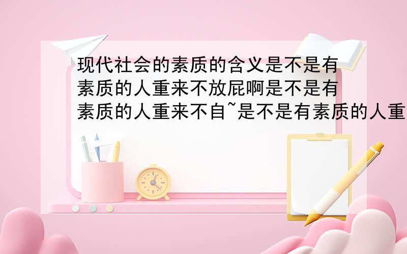 现代社会的素质的含义是不是有素质的人重来不放屁啊是不是有素质的人重来不自~是不是有素质的人重来不抠鼻子啊是不是有素质的人重来不骂人啊是不是有素质的人总以为自己有多高贵啊