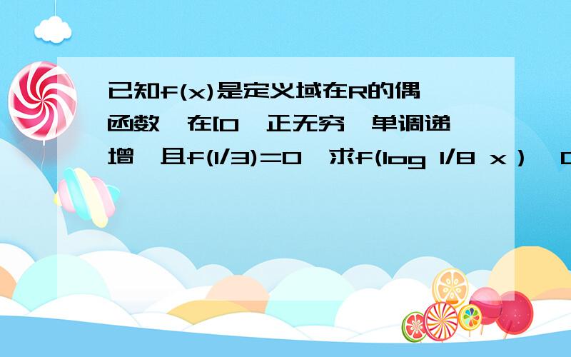 已知f(x)是定义域在R的偶函数,在[0,正无穷}单调递增,且f(1/3)=0,求f(log 1/8 x）>0的解