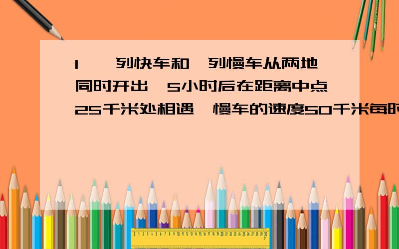 1、一列快车和一列慢车从两地同时开出,5小时后在距离中点25千米处相遇,慢车的速度50千米每时,急