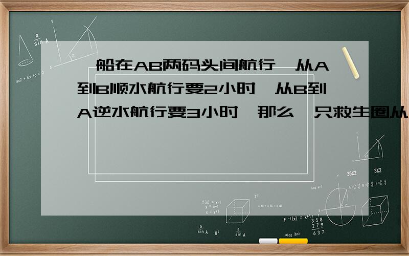 一船在AB两码头间航行,从A到B顺水航行要2小时,从B到A逆水航行要3小时,那么一只救生圈从A顺水漂到B要几小时