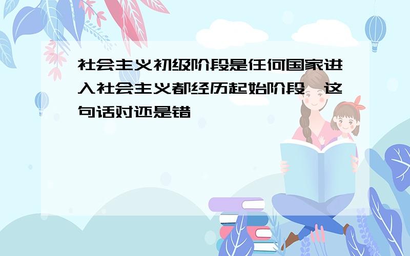 社会主义初级阶段是任何国家进入社会主义都经历起始阶段,这句话对还是错