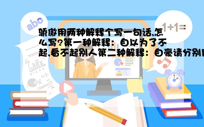 骄傲用两种解释个写一句话,怎么写?第一种解释：自以为了不起,看不起别人第二种解释：自豪请分别用着两种意思各写一句话