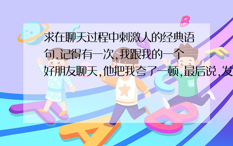 求在聊天过程中刺激人的经典语句.记得有一次,我跟我的一个好朋友聊天,他把我夸了一顿,最后说,发错了.我当时暴汗……所以谁能教我点别的刺激人的.越多越好哈.