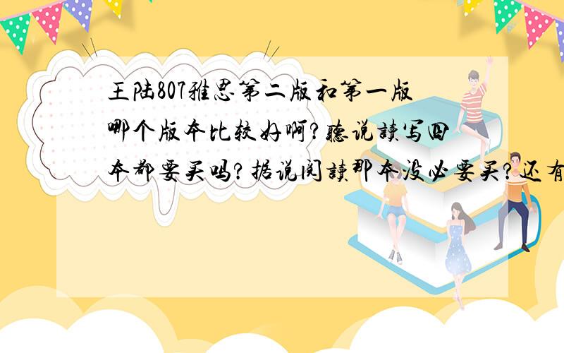 王陆807雅思第二版和第一版哪个版本比较好啊?听说读写四本都要买吗?据说阅读那本没必要买?还有一本妙语连珠怎样,