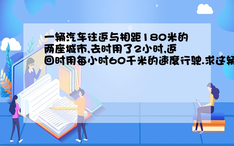 一辆汽车往返与相距180米的两座城市,去时用了2小时,返回时用每小时60千米的速度行驶.求这辆汽车的平均速度