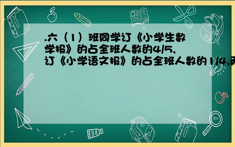 .六（1）班同学订《小学生数学报》的占全班人数的4/5,订《小学语文报》的占全班人数的1/4,两种报纸只订六（1）班同学订《小学生数学报》的占全班人数的4/5,订《小学语文报》的占全班人