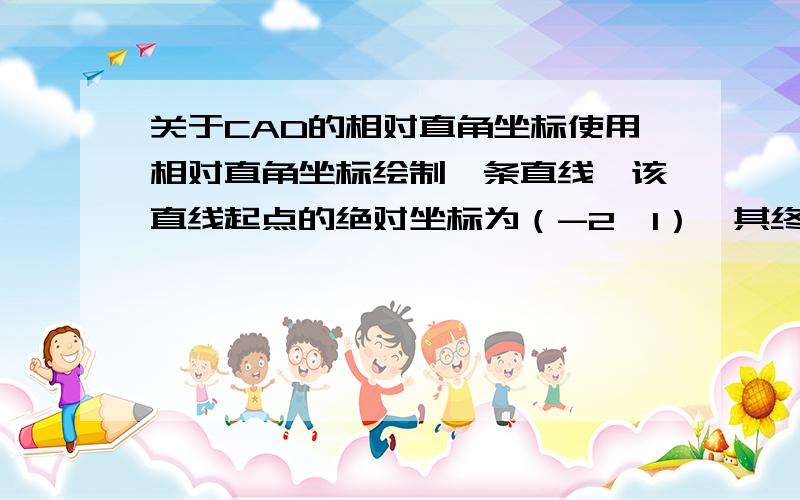 关于CAD的相对直角坐标使用相对直角坐标绘制一条直线,该直线起点的绝对坐标为（-2,1）,其终点的绝对坐标为（3,2）.用相对直角坐标输入的方法为：命令：LINE 指定第一点：-2,1 指定下一点