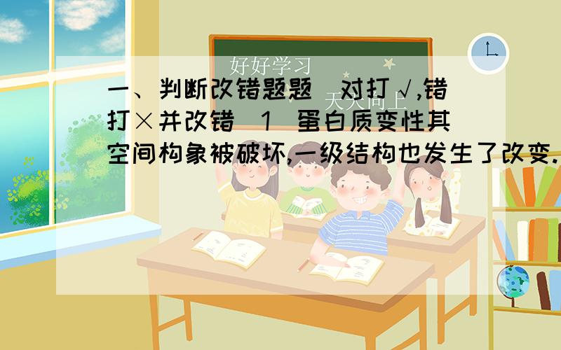 一、判断改错题题（对打√,错打×并改错）1．蛋白质变性其空间构象被破坏,一级结构也发生了改变.（ ）2．电子传递链传递的方向是从DE0¢正®DE0¢负.（ ）3．糖核苷酸的合成是为