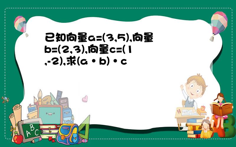 已知向量a=(3,5),向量b=(2,3),向量c=(1,-2),求(a•b)•c