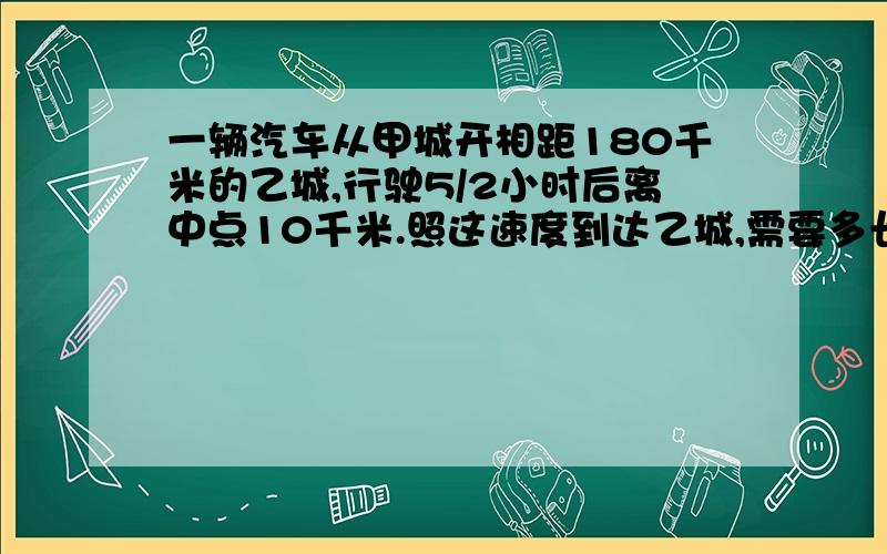 一辆汽车从甲城开相距180千米的乙城,行驶5/2小时后离中点10千米.照这速度到达乙城,需要多长时间