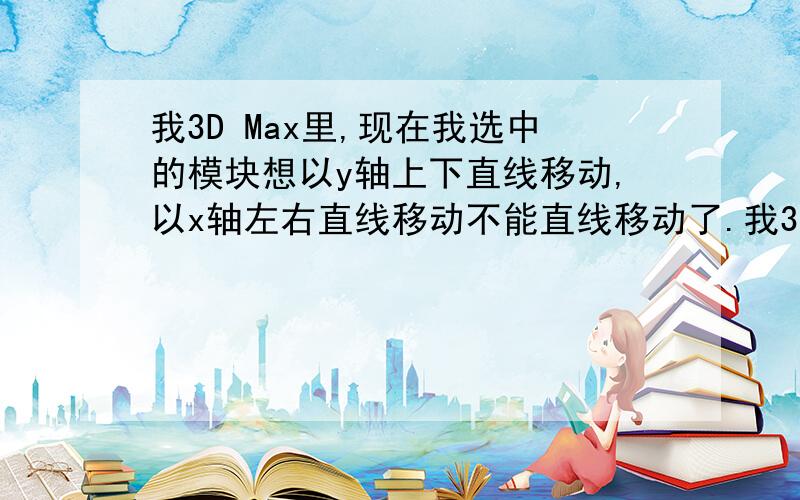 我3D Max里,现在我选中的模块想以y轴上下直线移动,以x轴左右直线移动不能直线移动了.我3D Max里,现在我选中的模块想以y轴上下直线移动,以x轴左右直线移动不能直线移动了,现在都只能是随便