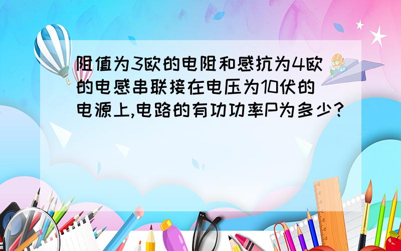 阻值为3欧的电阻和感抗为4欧的电感串联接在电压为10伏的电源上,电路的有功功率P为多少?