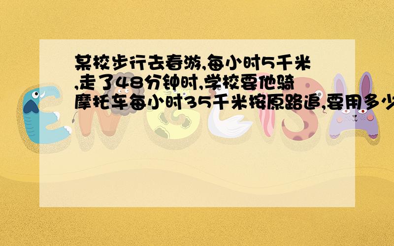 某校步行去春游,每小时5千米,走了48分钟时,学校要他骑摩托车每小时35千米按原路追,要用多少时间可追上