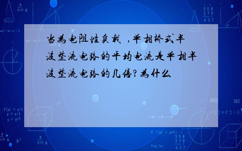 当为电阻性负载吋,单相桥式半波整流电路的平均电流是单相半波整流电路的几倍?为什么