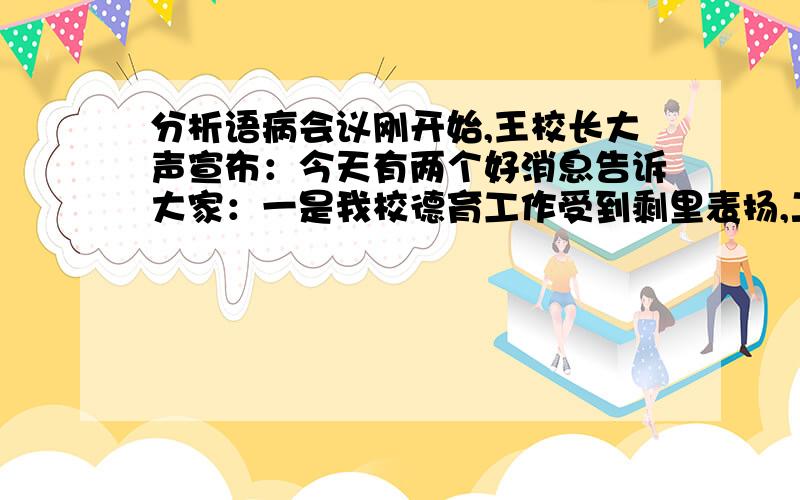 分析语病会议刚开始,王校长大声宣布：今天有两个好消息告诉大家：一是我校德育工作受到剩里表扬,二是……有哪几种修改方法?为什么“大家”后面冒号可以改为逗号?逗号又没有做出注释