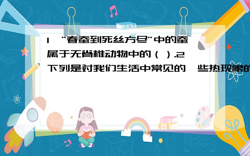 1、“春蚕到死丝方尽”中的蚕属于无脊椎动物中的（）.2、下列是对我们生活中常见的一些热现象的解释,其中正确的是（）.A、冬天在菜窖里放几桶水,利用水凝固放热防止菜被冻坏 B、衣柜