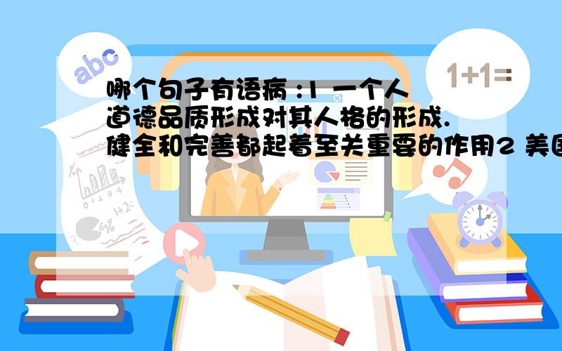 哪个句子有语病 :1 一个人道德品质形成对其人格的形成.健全和完善都起着至关重要的作用2 美国总统布什在清华大学说.导弹防御系统是一个防御性的能帮助我们抵御来自不友好国家的侵袭